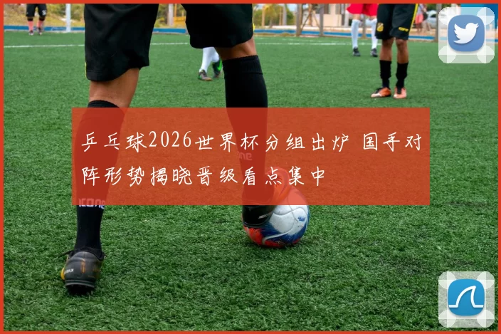 乒乓球2026世界杯分组出炉 国手对阵形势揭晓晋级看点集中