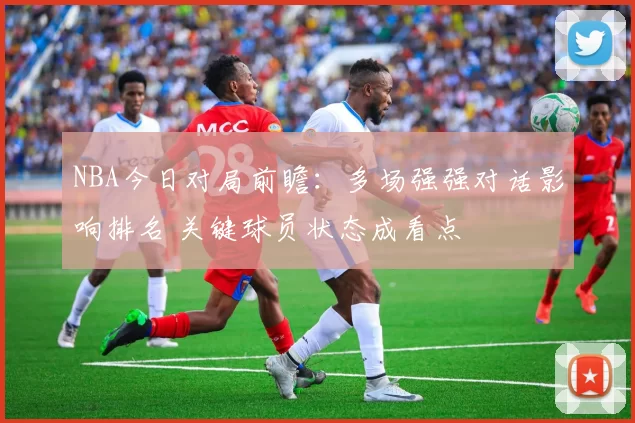 NBA今日对局前瞻：多场强强对话影响排名 关键球员状态成看点