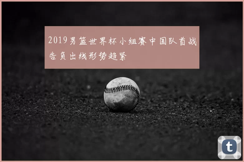 2019男篮世界杯小组赛中国队首战告负出线形势趋紧