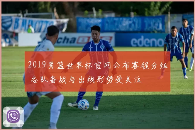 2019男篮世界杯官网公布赛程分组 各队备战与出线形势受关注