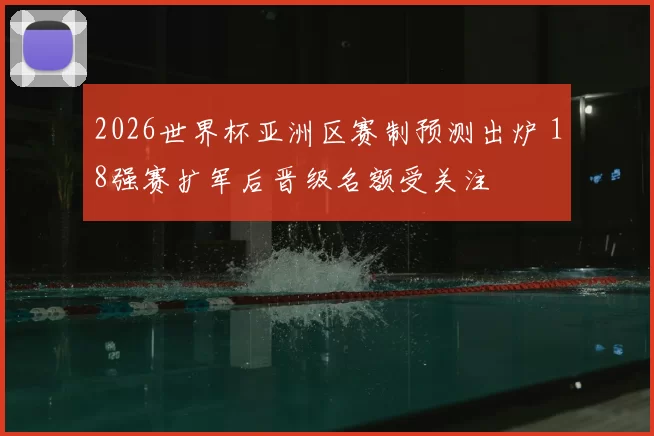 2026世界杯亚洲区赛制预测出炉 18强赛扩军后晋级名额受关注