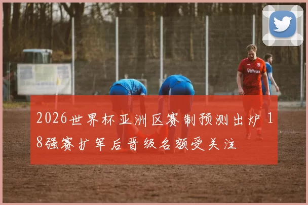 2026世界杯亚洲区赛制预测出炉 18强赛扩军后晋级名额受关注