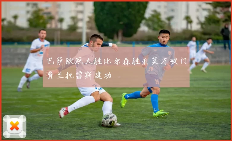 巴萨欧冠大胜比尔森胜利莱万破门费兰托雷斯建功