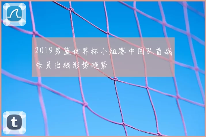 2019男篮世界杯小组赛中国队首战告负出线形势趋紧