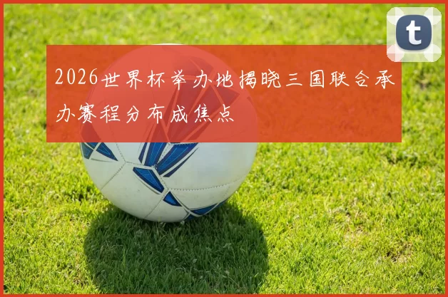 2026世界杯举办地揭晓三国联合承办赛程分布成焦点