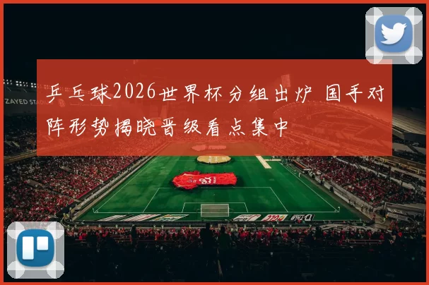 乒乓球2026世界杯分组出炉 国手对阵形势揭晓晋级看点集中