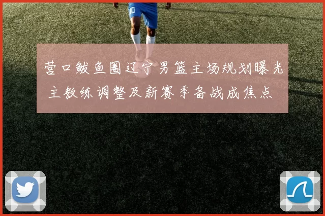 营口鲅鱼圈辽宁男篮主场规划曝光 主教练调整及新赛季备战成焦点