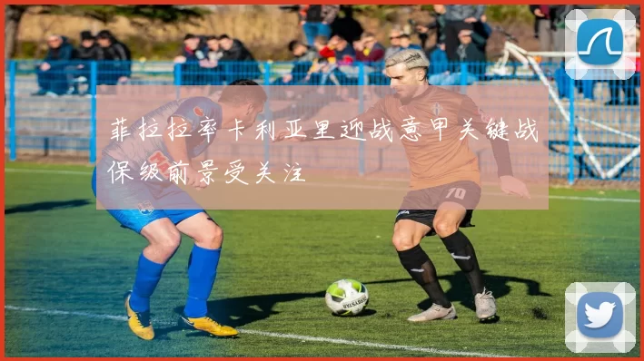 菲拉拉率卡利亚里迎战意甲关键战保级前景受关注