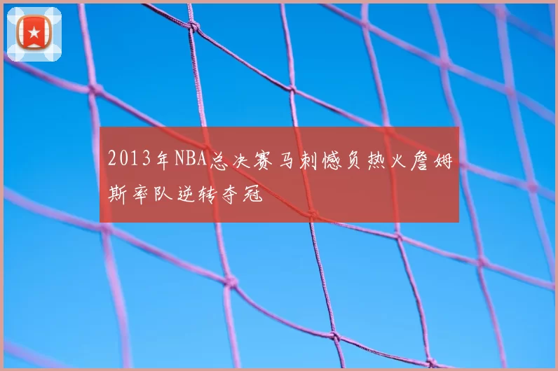 2013年NBA总决赛马刺憾负热火詹姆斯率队逆转夺冠