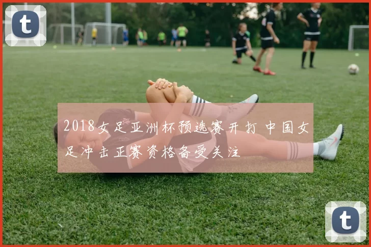 2018女足亚洲杯预选赛开打 中国女足冲击正赛资格备受关注